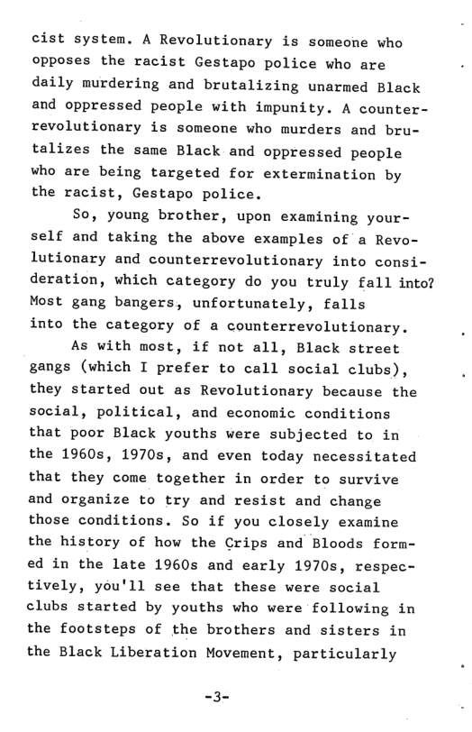 cist system. A Revolutionary is someone who opposes the racist Gestapo police who are daily murdering and brutalizing unarmed Black and oppressed people with impunity. A counter- revolutionary is someone who murders and bru- talizes the same Black and oppressed people who are being targeted for extermimation by the racist, Gestapo police. So, young brother, upon examining your- self and taking the above examples of a Revo- lutionary and counterrevolutionary into consi- deration, which category do you truly fall into? Most gang bangers, unfortunately, falls into the category of a counterrevolutionary. As with most, if not all, Black street gangs (which I prefer to call social clubs), they started out as Revolutionary because the social, political, and economic conditions that poor Black youths were subjected to in the 1960s, 1970s, and even today necessitated that they come together in order to survive and organize to try and resist and change those conditions. So if you closely examine the history of how the Crips and Bloods form- ed in the late 1960s and early 1970s, respec- tively, you’ll see that these were social clubs started by youths who were following in the footsteps of the brothers and sisters in the Black Liberation Movement, particularly
